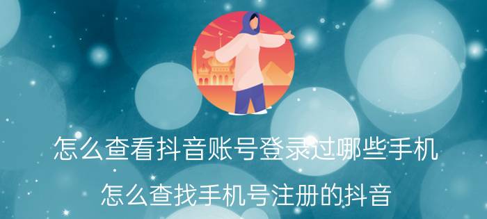 怎么查看抖音账号登录过哪些手机 怎么查找手机号注册的抖音？